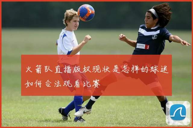 火箭队直播版权现状是怎样的球迷如何合法观看比赛