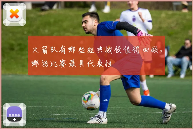 火箭队有哪些经典战役值得回顾,哪场比赛最具代表性