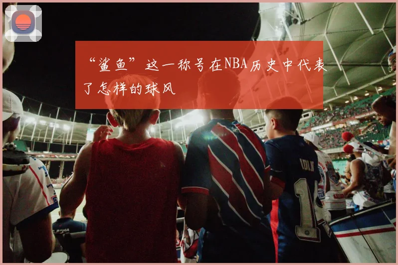 “鲨鱼”这一称号在NBA历史中代表了怎样的球风